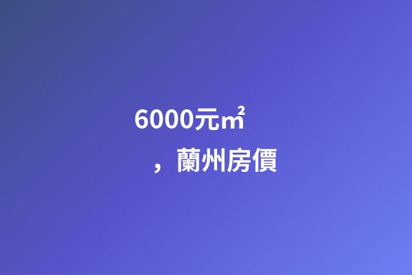 6000元/㎡，蘭州房價